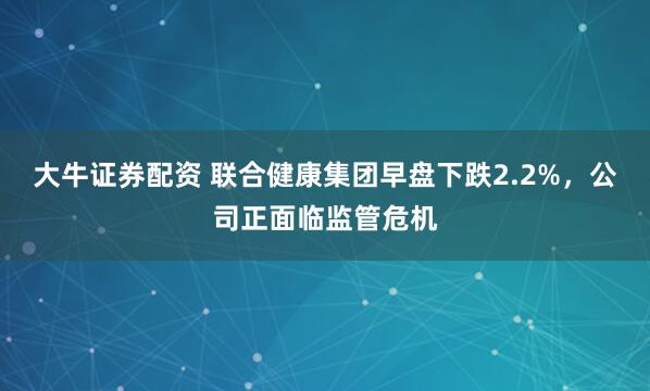 大牛证券配资 联合健康集团早盘下跌2.2%，公司正面临监管危机