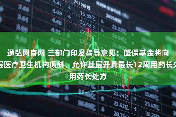 通弘网官网 三部门印发指导意见：医保基金将向基层医疗卫生机构倾斜，允许基层开具最长12周用药长处方