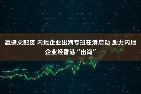 赢壁虎配资 内地企业出海专班在港启动 助力内地企业经香港“出海”