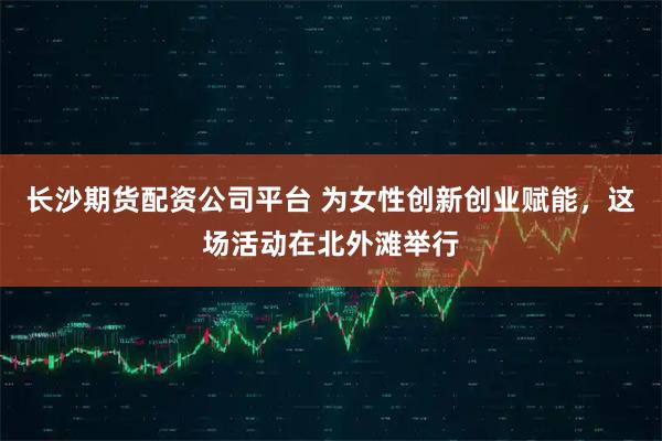 长沙期货配资公司平台 为女性创新创业赋能，这场活动在北外滩举行