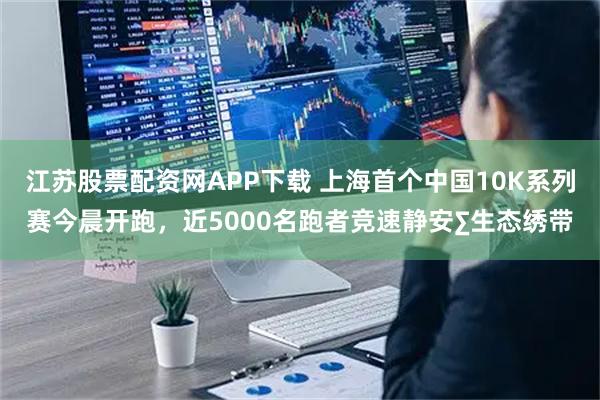 江苏股票配资网APP下载 上海首个中国10K系列赛今晨开跑，近5000名跑者竞速静安∑生态绣带