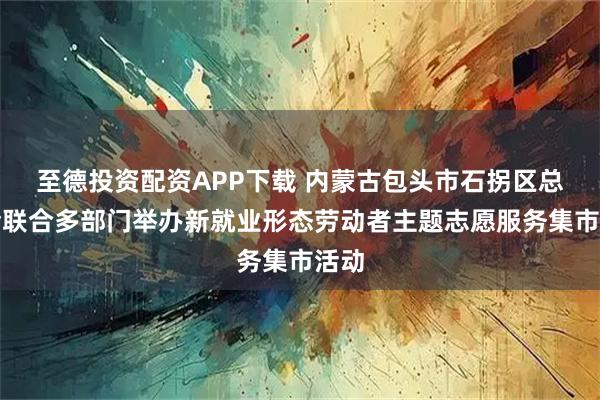 至德投资配资APP下载 内蒙古包头市石拐区总工会联合多部门举办新就业形态劳动者主题志愿服务集市活动