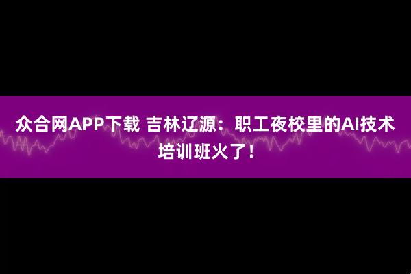 众合网APP下载 吉林辽源：职工夜校里的AI技术培训班火了！