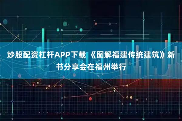 炒股配资杠杆APP下载 《图解福建传统建筑》新书分享会在福州举行