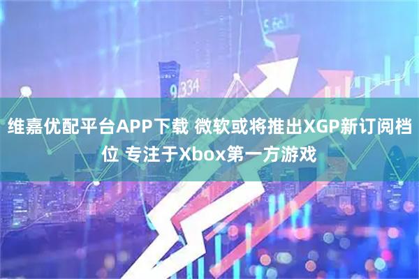 维嘉优配平台APP下载 微软或将推出XGP新订阅档位 专注于Xbox第一方游戏