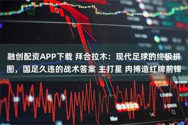 融创配资APP下载 拜合拉木：现代足球的终极拼图，国足久违的战术答案 主打星 肉搏造红牌前锋