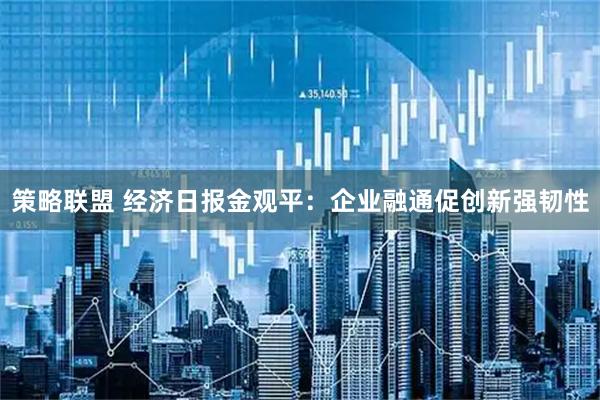 策略联盟 经济日报金观平：企业融通促创新强韧性