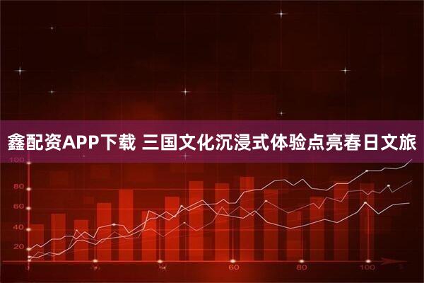 鑫配资APP下载 三国文化沉浸式体验点亮春日文旅