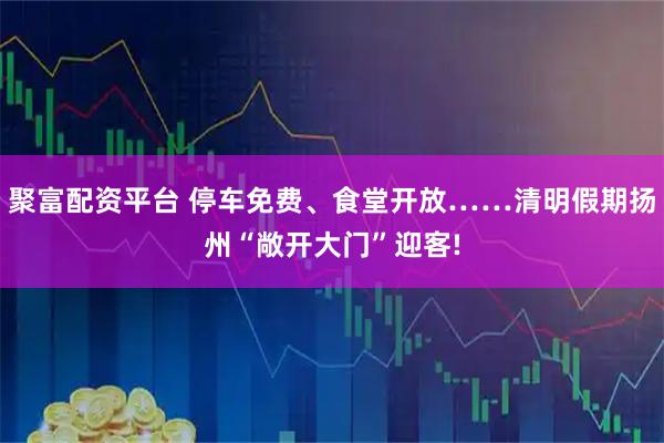 聚富配资平台 停车免费、食堂开放……清明假期扬州“敞开大门”迎客!