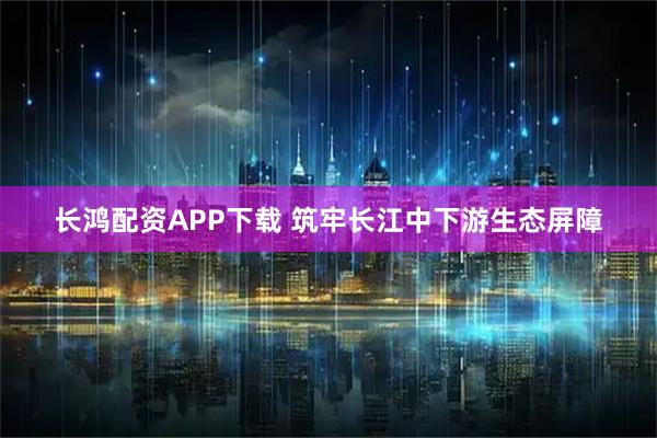 长鸿配资APP下载 筑牢长江中下游生态屏障