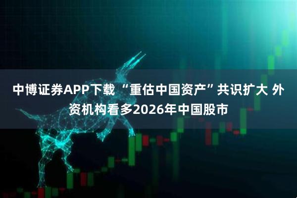 中博证券APP下载 “重估中国资产”共识扩大 外资机构看多2026年中国股市