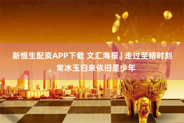 新恒生配资APP下载 文汇海报 | 走过至暗时刻，常冰玉归来依旧是少年