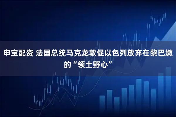 申宝配资 法国总统马克龙敦促以色列放弃在黎巴嫩的“领土野心”