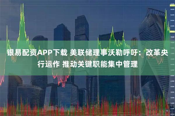 银易配资APP下载 美联储理事沃勒呼吁：改革央行运作 推动关键职能集中管理