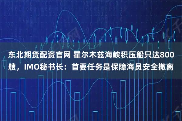 东北期货配资官网 霍尔木兹海峡积压船只达800艘，IMO秘书长：首要任务是保障海员安全撤离