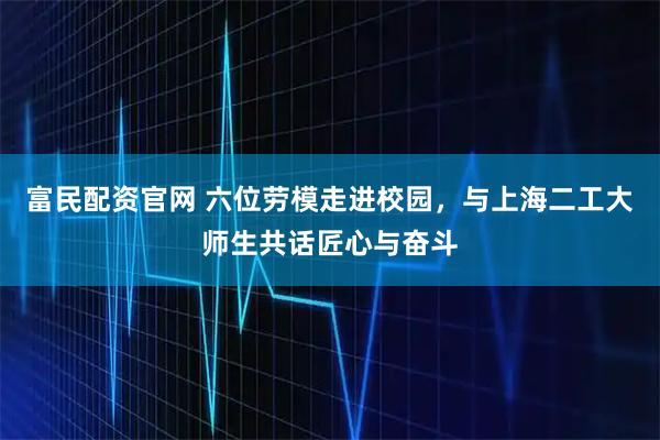 富民配资官网 六位劳模走进校园，与上海二工大师生共话匠心与奋斗