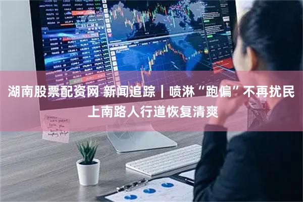 湖南股票配资网 新闻追踪｜喷淋“跑偏”不再扰民 上南路人行道恢复清爽