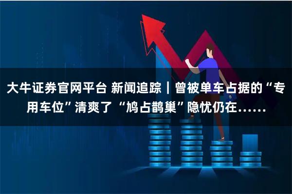大牛证券官网平台 新闻追踪｜曾被单车占据的“专用车位”清爽了 “鸠占鹊巢”隐忧仍在……