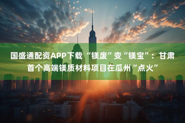 国盛通配资APP下载 “镁废”变“镁宝”：甘肃首个高端镁质材料项目在瓜州“点火”