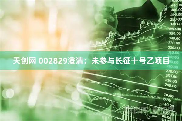 天创网 002829澄清：未参与长征十号乙项目