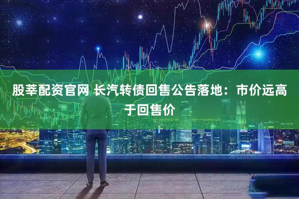 股莘配资官网 长汽转债回售公告落地:市价远高于回售价
