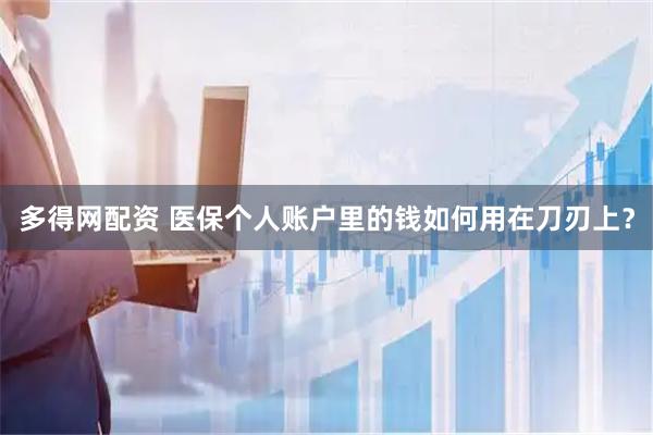 多得网配资 医保个人账户里的钱如何用在刀刃上？