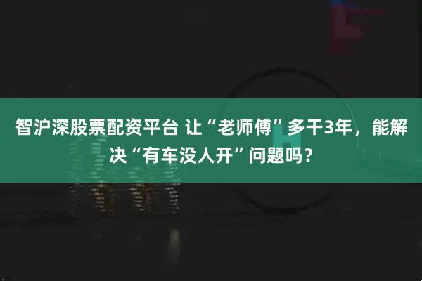 智沪深股票配资平台 让“老师傅”多干3年,能解决“有车没人开”问题吗?