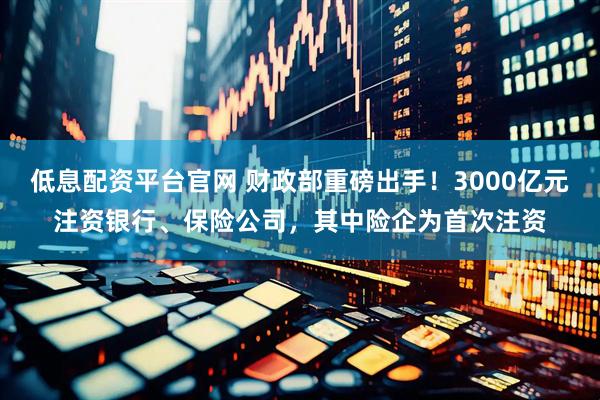 低息配资平台官网 财政部重磅出手!3000亿元注资银行、保险公司,其中险企为首次注资