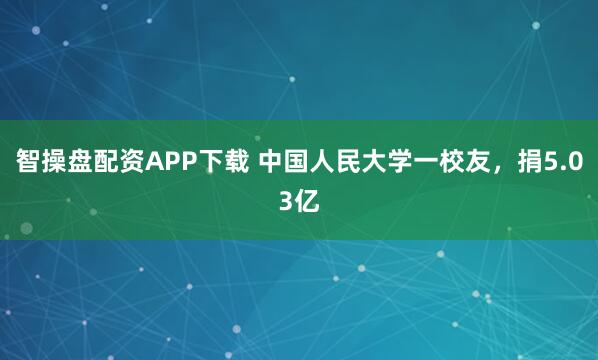 智操盘配资APP下载 中国人民大学一校友，捐5.03亿