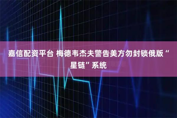 嘉信配资平台 梅德韦杰夫警告美方勿封锁俄版“星链”系统